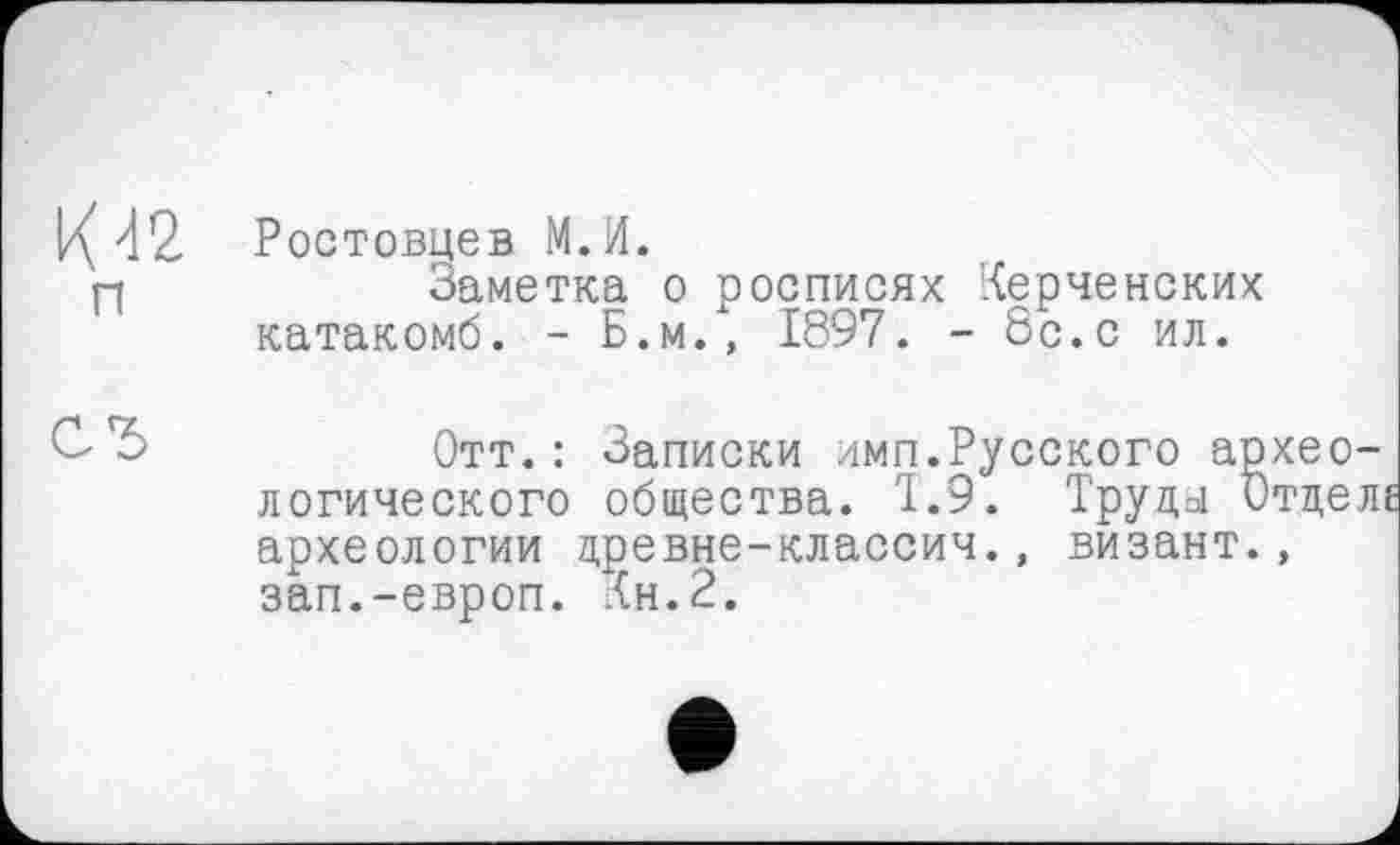 ﻿К42 п
С*>
Ростовцев М.И.
Заметка о росписях Керченских катакомб. - Б.м., 1897. - 8с.с ил.
Отт.: Записки имп.Русского археологического общества. 1.9. Труда Отдела археологии древне-классич., визант., зап.-европ. Кн.2.